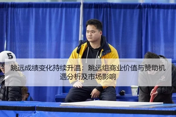 跳远成绩变化持续升温：跳远组商业价值与赞助机遇分析及市场影响
