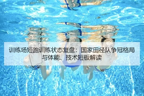 训练场短跑训练状态复盘：国家田径队争冠格局与体能、技术短板解读